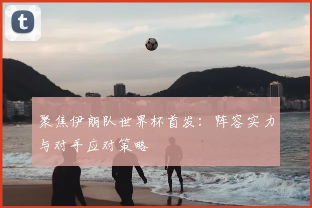 聚焦伊朗队世界杯首发：阵容实力与对手应对策略