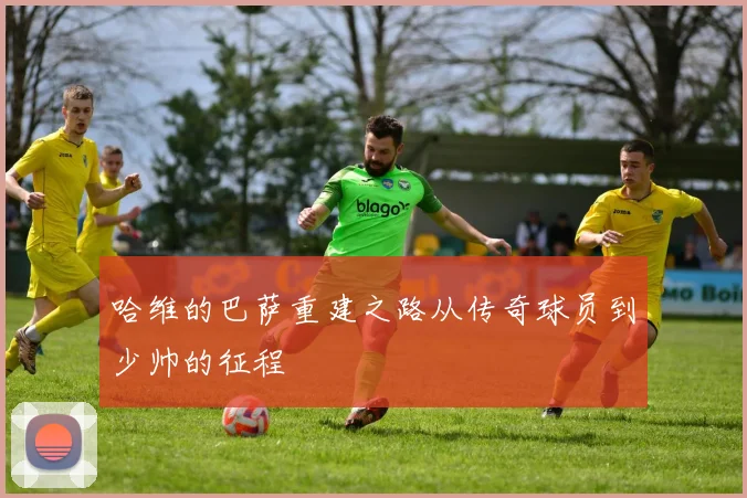 哈维的巴萨重建之路从传奇球员到少帅的征程