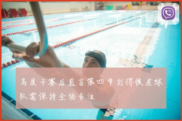 乌度卡赛后直言第四节打得很差球队需保持全场专注