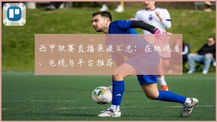 西甲联赛直播渠道汇总：在线观看、电视与平台推荐