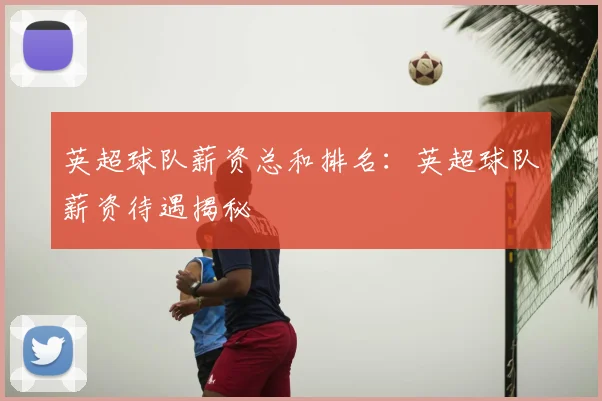 英超球队薪资总和排名：英超球队薪资待遇揭秘